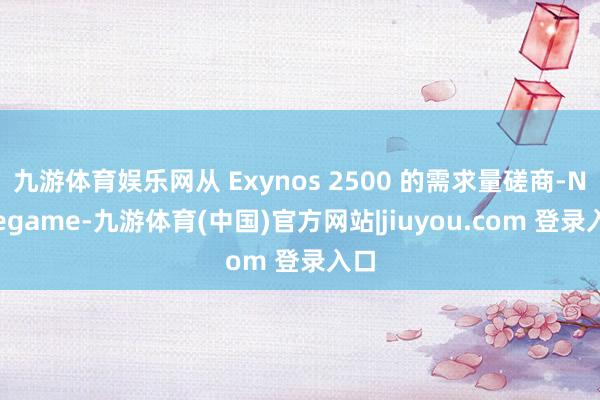 九游体育娱乐网从 Exynos 2500 的需求量磋商-Ninegame-九游体育(中国)官方网站|jiuyou.com 登录入口