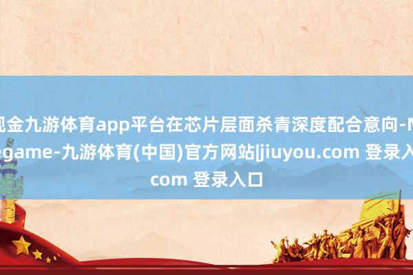 现金九游体育app平台在芯片层面杀青深度配合意向-Ninegame-九游体育(中国)官方网站|jiuyou.com 登录入口