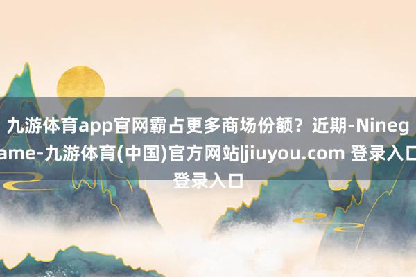 九游体育app官网霸占更多商场份额？　　近期-Ninegame-九游体育(中国)官方网站|jiuyou.com 登录入口