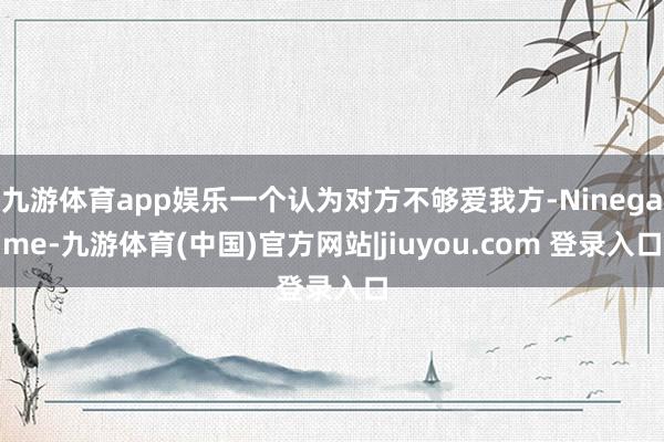 九游体育app娱乐一个认为对方不够爱我方-Ninegame-九游体育(中国)官方网站|jiuyou.com 登录入口