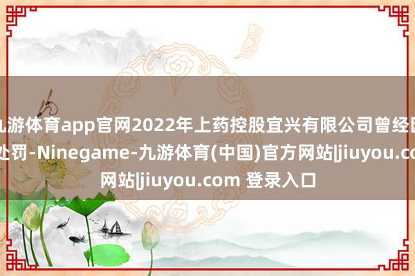 九游体育app官网2022年上药控股宜兴有限公司曾经因虚建筑票被处罚-Ninegame-九游体育(中国)官方网站|jiuyou.com 登录入口