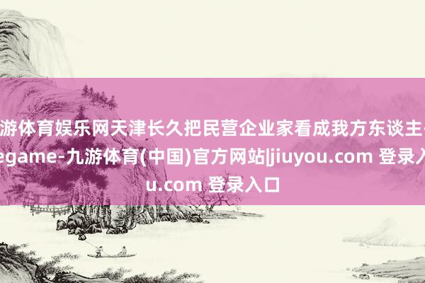九游体育娱乐网天津长久把民营企业家看成我方东谈主-Ninegame-九游体育(中国)官方网站|jiuyou.com 登录入口