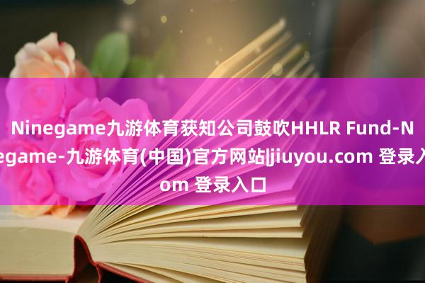 Ninegame九游体育获知公司鼓吹HHLR Fund-Ninegame-九游体育(中国)官方网站|jiuyou.com 登录入口