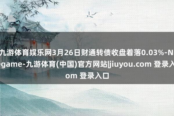 九游体育娱乐网3月26日财通转债收盘着落0.03%-Ninegame-九游体育(中国)官方网站|jiuyou.com 登录入口