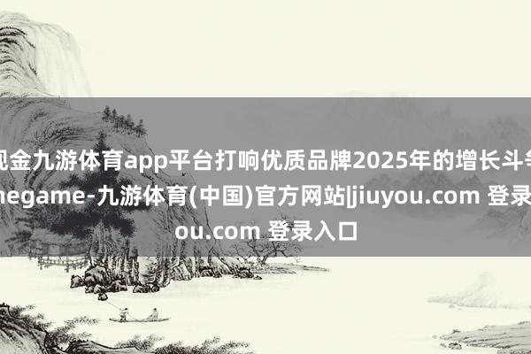 现金九游体育app平台打响优质品牌2025年的增长斗争-Ninegame-九游体育(中国)官方网站|jiuyou.com 登录入口