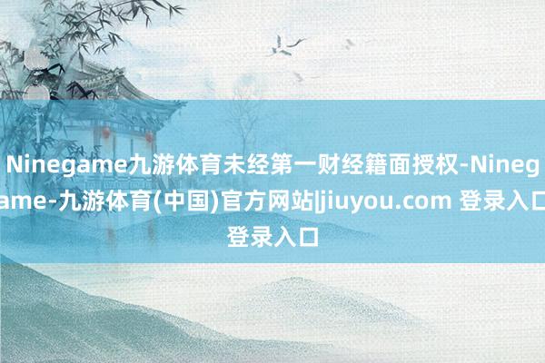 Ninegame九游体育未经第一财经籍面授权-Ninegame-九游体育(中国)官方网站|jiuyou.com 登录入口