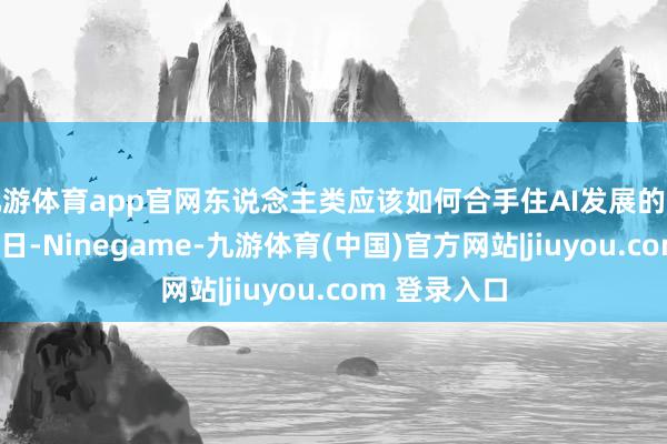 九游体育app官网东说念主类应该如何合手住AI发展的缰绳？3月26日-Ninegame-九游体育(中国)官方网站|jiuyou.com 登录入口