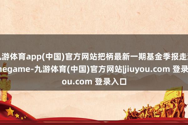 九游体育app(中国)官方网站把柄最新一期基金季报走漏-Ninegame-九游体育(中国)官方网站|jiuyou.com 登录入口