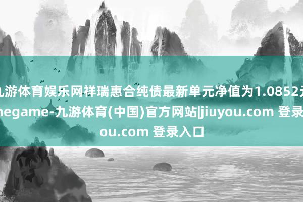 九游体育娱乐网祥瑞惠合纯债最新单元净值为1.0852元-Ninegame-九游体育(中国)官方网站|jiuyou.com 登录入口