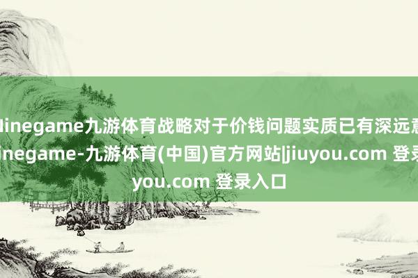 Ninegame九游体育战略对于价钱问题实质已有深远意志-Ninegame-九游体育(中国)官方网站|jiuyou.com 登录入口