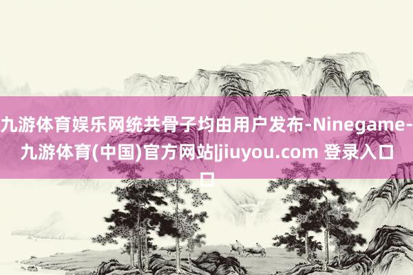 九游体育娱乐网统共骨子均由用户发布-Ninegame-九游体育(中国)官方网站|jiuyou.com 登录入口