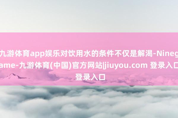 九游体育app娱乐对饮用水的条件不仅是解渴-Ninegame-九游体育(中国)官方网站|jiuyou.com 登录入口