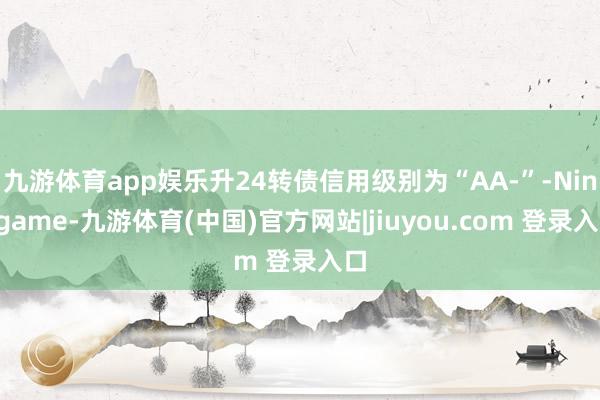 九游体育app娱乐升24转债信用级别为“AA-”-Ninegame-九游体育(中国)官方网站|jiuyou.com 登录入口