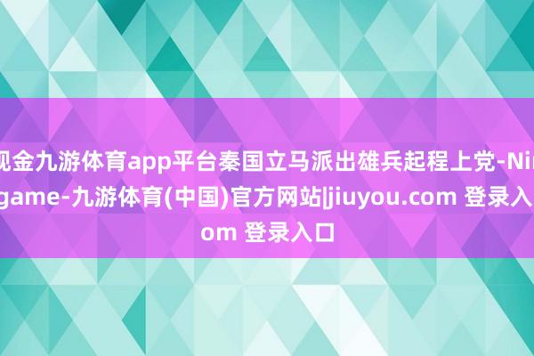 现金九游体育app平台秦国立马派出雄兵起程上党-Ninegame-九游体育(中国)官方网站|jiuyou.com 登录入口
