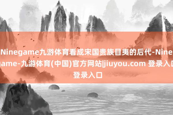 Ninegame九游体育看成宋国贵族目夷的后代-Ninegame-九游体育(中国)官方网站|jiuyou.com 登录入口