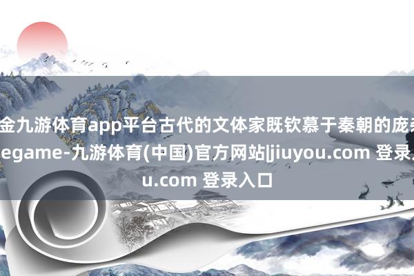 现金九游体育app平台古代的文体家既钦慕于秦朝的庞杂-Ninegame-九游体育(中国)官方网站|jiuyou.com 登录入口