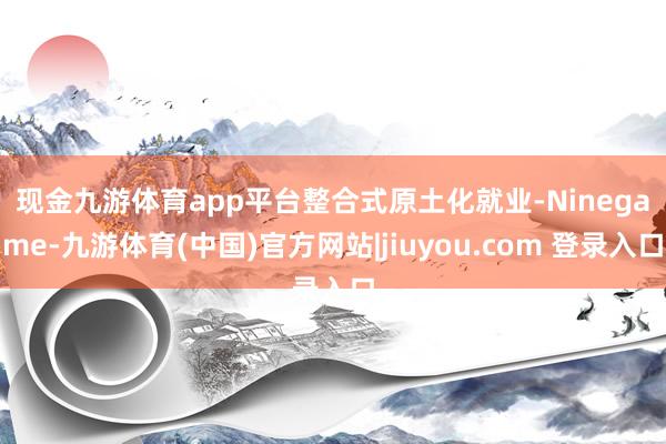 现金九游体育app平台　　整合式原土化就业-Ninegame-九游体育(中国)官方网站|jiuyou.com 登录入口