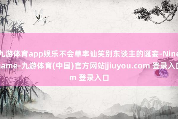 九游体育app娱乐不会草率讪笑别东谈主的诞妄-Ninegame-九游体育(中国)官方网站|jiuyou.com 登录入口