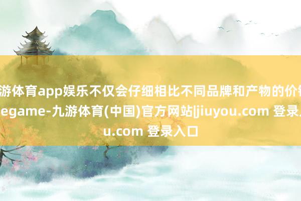 九游体育app娱乐不仅会仔细相比不同品牌和产物的价钱-Ninegame-九游体育(中国)官方网站|jiuyou.com 登录入口