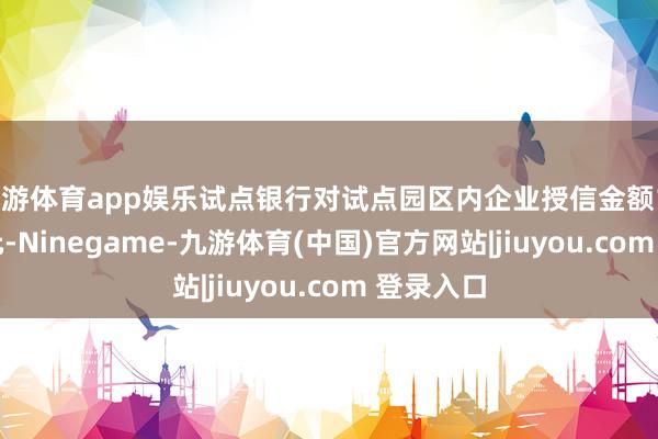 九游体育app娱乐试点银行对试点园区内企业授信金额115.38亿元-Ninegame-九游体育(中国)官方网站|jiuyou.com 登录入口