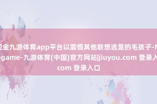 现金九游体育app平台以震慑其他联想逃笼的毛孩子-Ninegame-九游体育(中国)官方网站|jiuyou.com 登录入口