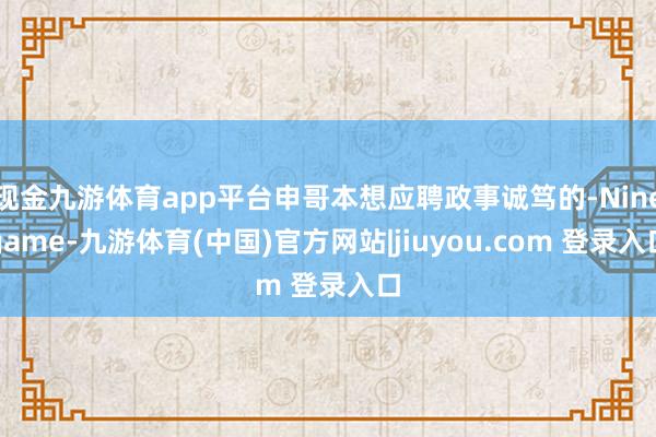 现金九游体育app平台申哥本想应聘政事诚笃的-Ninegame-九游体育(中国)官方网站|jiuyou.com 登录入口