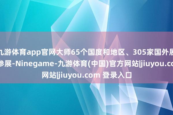 九游体育app官网大师65个国度和地区、305家国外展商线上线下参展-Ninegame-九游体育(中国)官方网站|jiuyou.com 登录入口