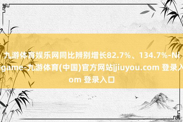 九游体育娱乐网同比辨别增长82.7%、134.7%-Ninegame-九游体育(中国)官方网站|jiuyou.com 登录入口