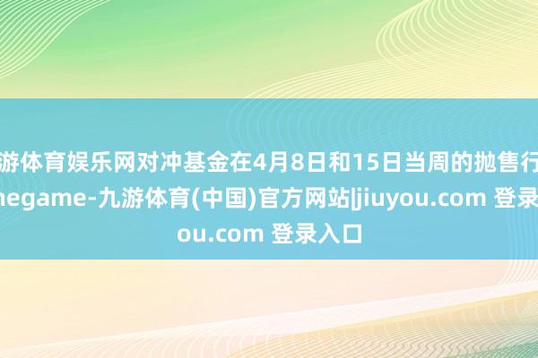 九游体育娱乐网对冲基金在4月8日和15日当周的抛售行径-Ninegame-九游体育(中国)官方网站|jiuyou.com 登录入口