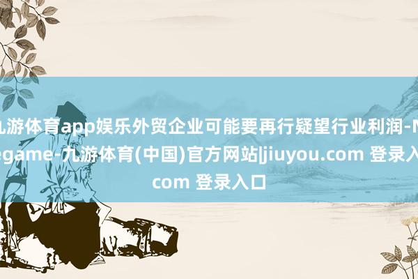 九游体育app娱乐外贸企业可能要再行疑望行业利润-Ninegame-九游体育(中国)官方网站|jiuyou.com 登录入口