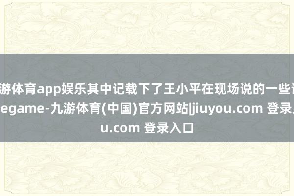 九游体育app娱乐其中记载下了王小平在现场说的一些话-Ninegame-九游体育(中国)官方网站|jiuyou.com 登录入口