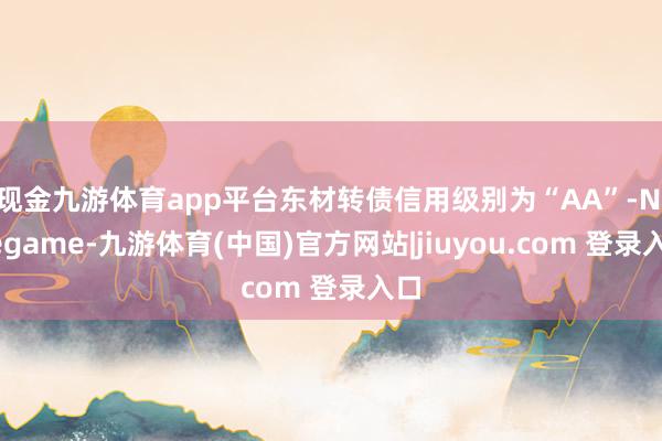 现金九游体育app平台东材转债信用级别为“AA”-Ninegame-九游体育(中国)官方网站|jiuyou.com 登录入口
