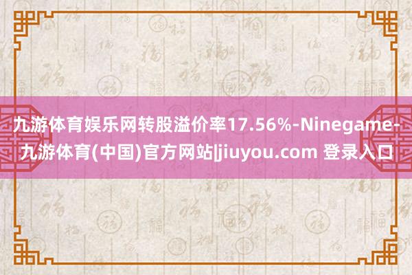 九游体育娱乐网转股溢价率17.56%-Ninegame-九游体育(中国)官方网站|jiuyou.com 登录入口