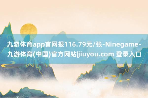 九游体育app官网报116.79元/张-Ninegame-九游体育(中国)官方网站|jiuyou.com 登录入口