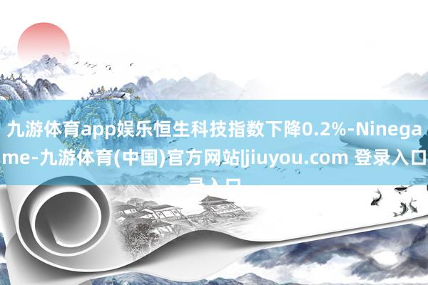 九游体育app娱乐恒生科技指数下降0.2%-Ninegame-九游体育(中国)官方网站|jiuyou.com 登录入口