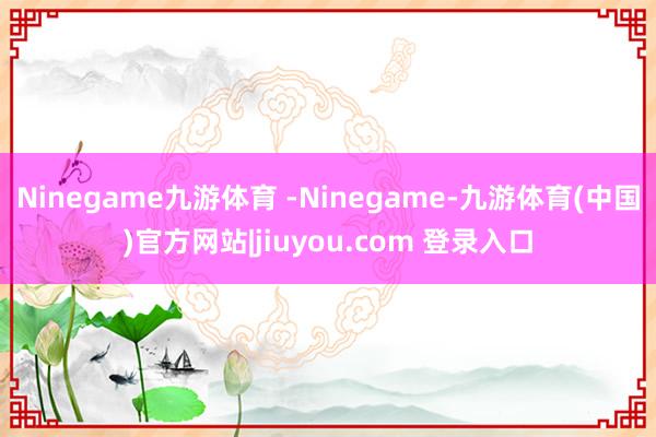 Ninegame九游体育 -Ninegame-九游体育(中国)官方网站|jiuyou.com 登录入口