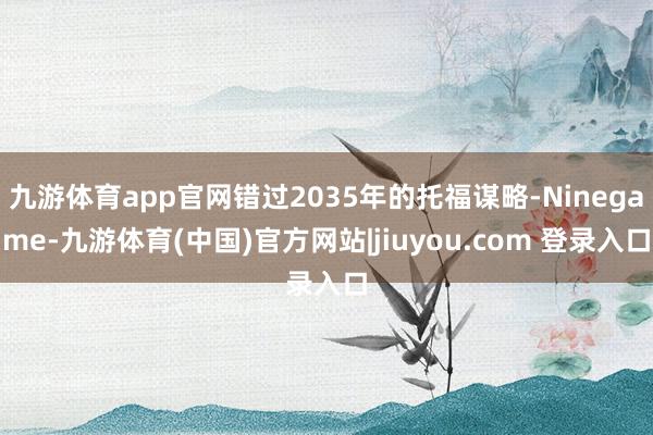九游体育app官网错过2035年的托福谋略-Ninegame-九游体育(中国)官方网站|jiuyou.com 登录入口