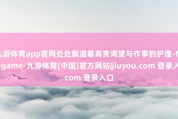 九游体育app官网处处飘溢着高贵渴望与作事的护理-Ninegame-九游体育(中国)官方网站|jiuyou.com 登录入口