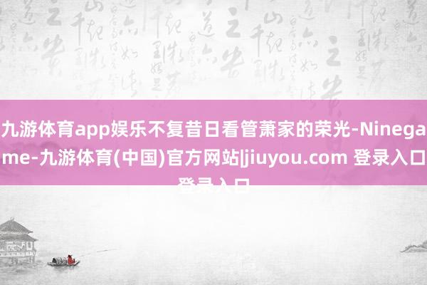 九游体育app娱乐不复昔日看管萧家的荣光-Ninegame-九游体育(中国)官方网站|jiuyou.com 登录入口