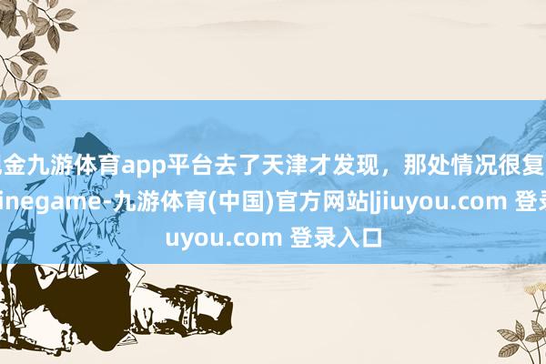 现金九游体育app平台去了天津才发现，那处情况很复杂…-Ninegame-九游体育(中国)官方网站|jiuyou.com 登录入口