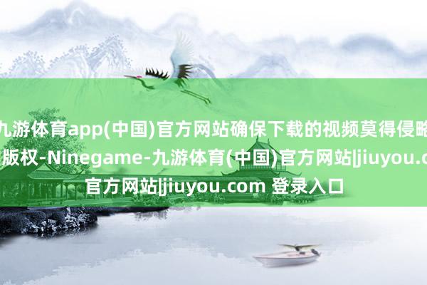 九游体育app(中国)官方网站确保下载的视频莫得侵略他东说念主的版权-Ninegame-九游体育(中国)官方网站|jiuyou.com 登录入口