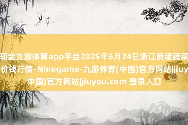 现金九游体育app平台2025年6月24日浙江良渚蔬菜市集建造有限公司价钱行情-Ninegame-九游体育(中国)官方网站|jiuyou.com 登录入口
