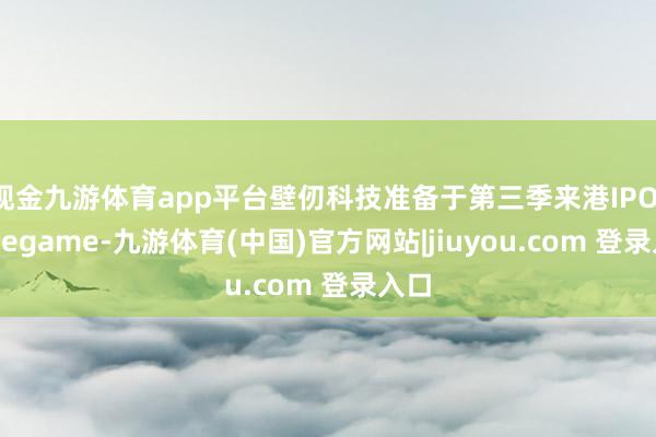 现金九游体育app平台壁仞科技准备于第三季来港IPO-Ninegame-九游体育(中国)官方网站|jiuyou.com 登录入口