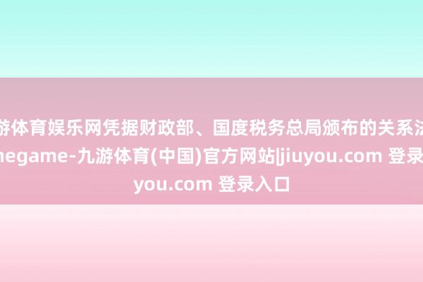 九游体育娱乐网凭据财政部、国度税务总局颁布的关系法例-Ninegame-九游体育(中国)官方网站|jiuyou.com 登录入口
