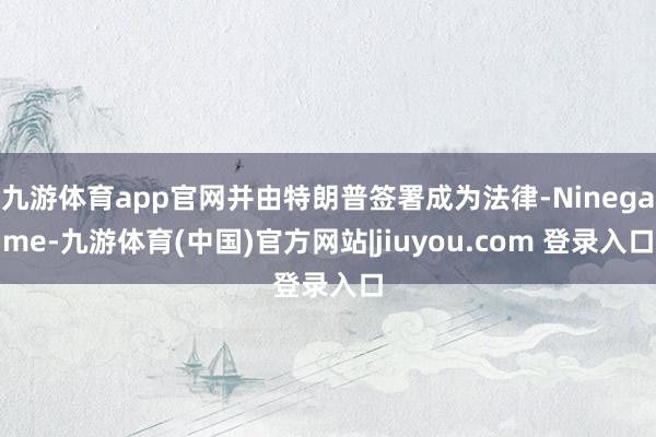 九游体育app官网并由特朗普签署成为法律-Ninegame-九游体育(中国)官方网站|jiuyou.com 登录入口