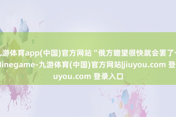 九游体育app(中国)官方网站“俄方瞻望很快就会罢了一致”-Ninegame-九游体育(中国)官方网站|jiuyou.com 登录入口
