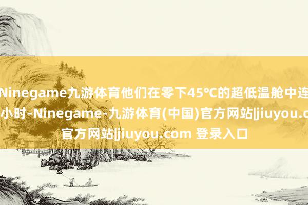 Ninegame九游体育他们在零下45℃的超低温舱中连结测试了300小时-Ninegame-九游体育(中国)官方网站|jiuyou.com 登录入口