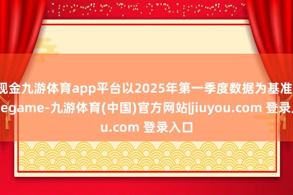 现金九游体育app平台以2025年第一季度数据为基准-Ninegame-九游体育(中国)官方网站|jiuyou.com 登录入口