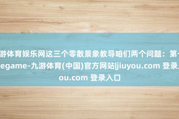九游体育娱乐网这三个零散景象教导咱们两个问题：第一-Ninegame-九游体育(中国)官方网站|jiuyou.com 登录入口