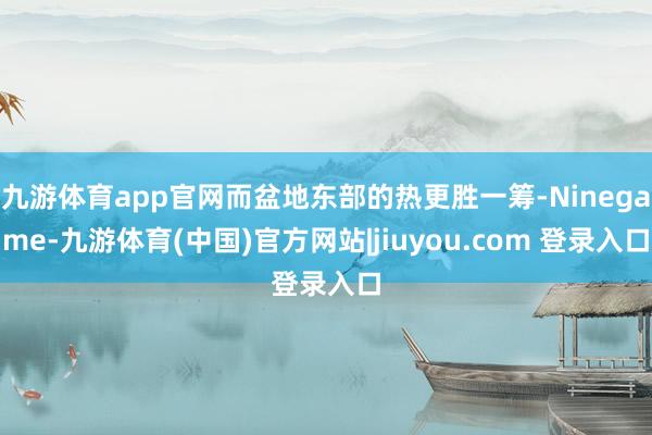 九游体育app官网而盆地东部的热更胜一筹-Ninegame-九游体育(中国)官方网站|jiuyou.com 登录入口